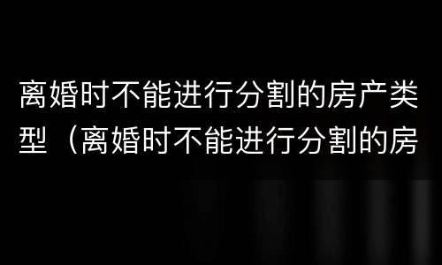 离婚时不能进行分割的房产类型（离婚时不能进行分割的房产类型有哪些）