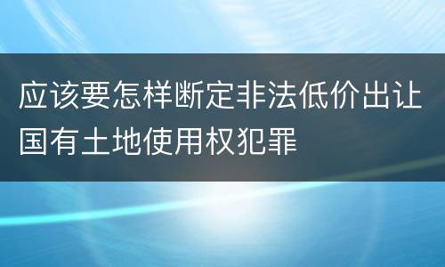 应该要怎样断定非法低价出让国有土地使用权犯罪