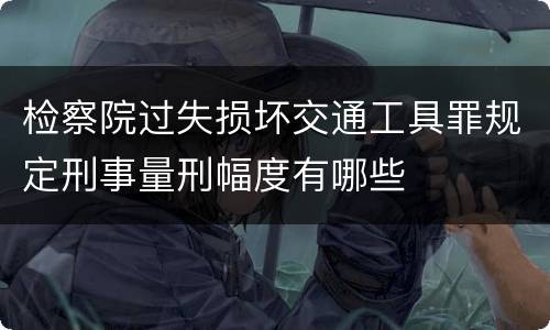 检察院过失损坏交通工具罪规定刑事量刑幅度有哪些