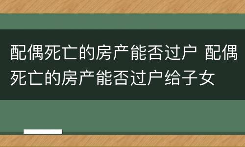配偶死亡的房产能否过户 配偶死亡的房产能否过户给子女