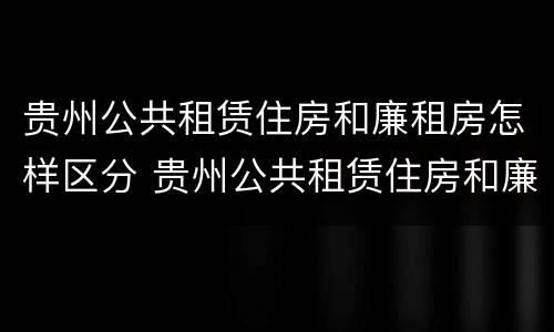 贵州公共租赁住房和廉租房怎样区分 贵州公共租赁住房和廉租房怎样区分的