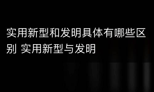 实用新型和发明具体有哪些区别 实用新型与发明