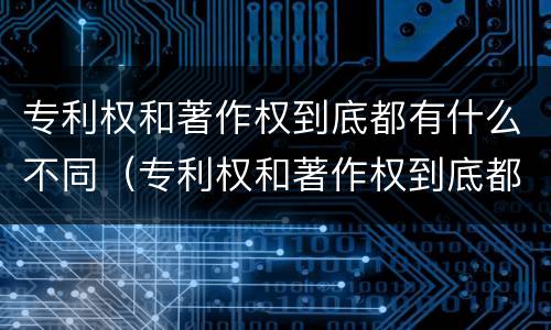 专利权和著作权到底都有什么不同（专利权和著作权到底都有什么不同之处）