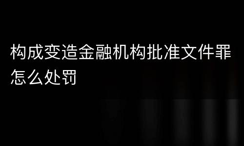 构成变造金融机构批准文件罪怎么处罚