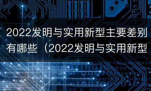2022发明与实用新型主要差别有哪些（2022发明与实用新型主要差别有哪些呢）
