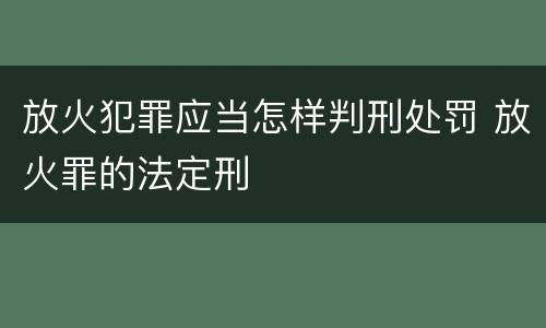 放火犯罪应当怎样判刑处罚 放火罪的法定刑