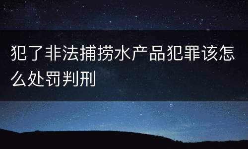 犯了非法捕捞水产品犯罪该怎么处罚判刑
