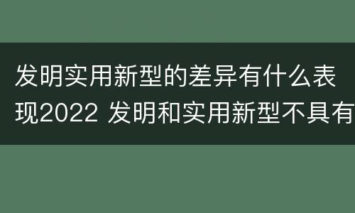 发明实用新型的差异有什么表现2022 发明和实用新型不具有什么特性