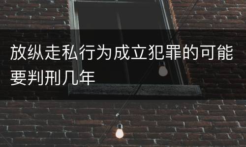 放纵走私行为成立犯罪的可能要判刑几年