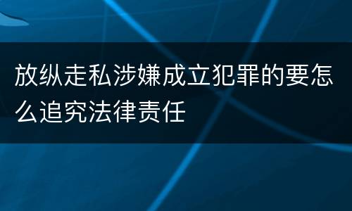 放纵走私涉嫌成立犯罪的要怎么追究法律责任