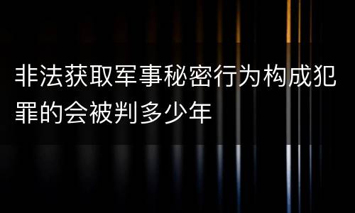 非法获取军事秘密行为构成犯罪的会被判多少年