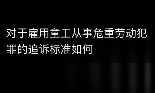 对于雇用童工从事危重劳动犯罪的追诉标准如何