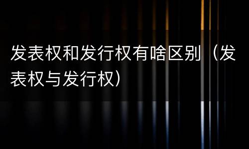 发表权和发行权有啥区别（发表权与发行权）