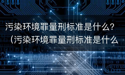 污染环境罪量刑标准是什么？（污染环境罪量刑标准是什么样的）