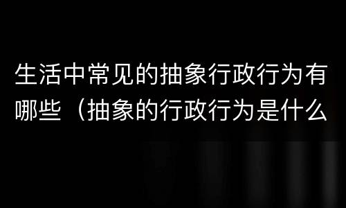生活中常见的抽象行政行为有哪些（抽象的行政行为是什么）
