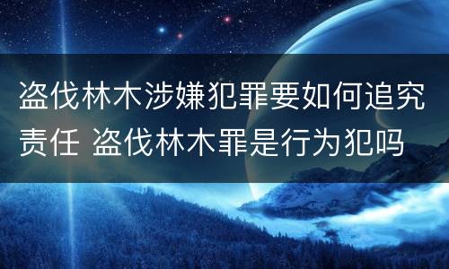 盗伐林木涉嫌犯罪要如何追究责任 盗伐林木罪是行为犯吗