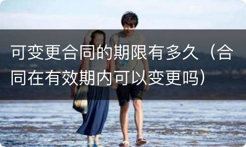 可变更合同的期限有多久（合同在有效期内可以变更吗）