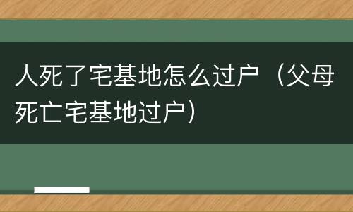 人死了宅基地怎么过户(父母死亡宅基地过户)