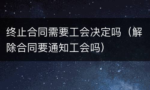 终止合同需要工会决定吗（解除合同要通知工会吗）
