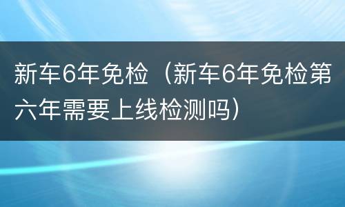 新车6年免检（新车6年免检第六年需要上线检测吗）