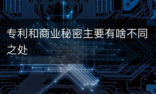 专利和商业秘密主要有啥不同之处