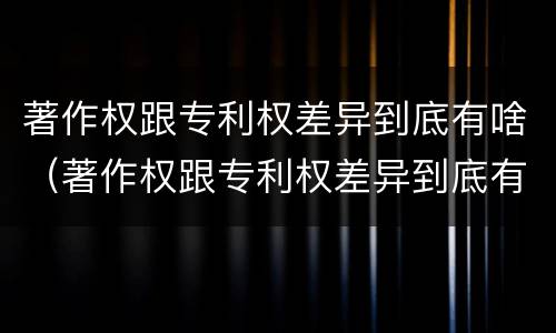 著作权跟专利权差异到底有啥（著作权跟专利权差异到底有啥影响）