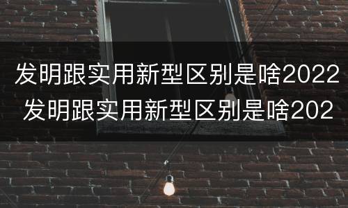 发明跟实用新型区别是啥2022 发明跟实用新型区别是啥2022年的