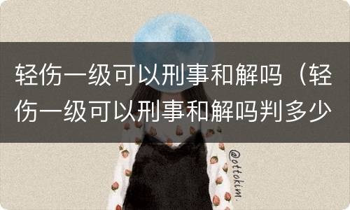 轻伤一级可以刑事和解吗（轻伤一级可以刑事和解吗判多少年）
