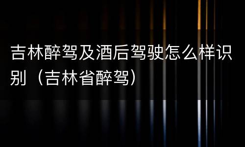 吉林醉驾及酒后驾驶怎么样识别（吉林省醉驾）