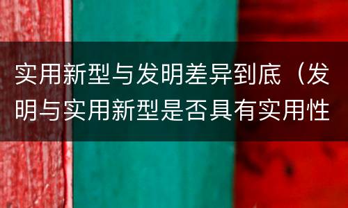 实用新型与发明差异到底（发明与实用新型是否具有实用性）