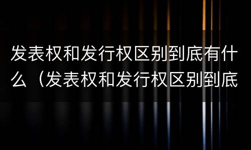 发表权和发行权区别到底有什么（发表权和发行权区别到底有什么区别呢）