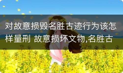 对故意损毁名胜古迹行为该怎样量刑 故意损坏文物,名胜古迹行为