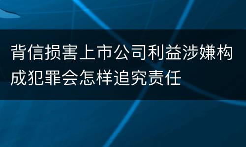 背信损害上市公司利益涉嫌构成犯罪会怎样追究责任