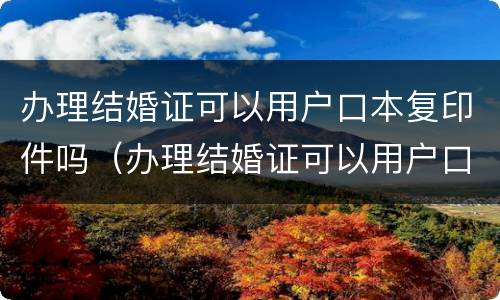 办理结婚证可以用户口本复印件吗（办理结婚证可以用户口本复印件登记吗）