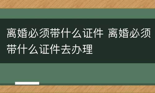 离婚必须带什么证件 离婚必须带什么证件去办理