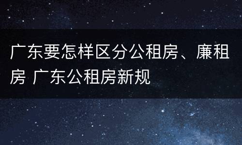 广东要怎样区分公租房、廉租房 广东公租房新规
