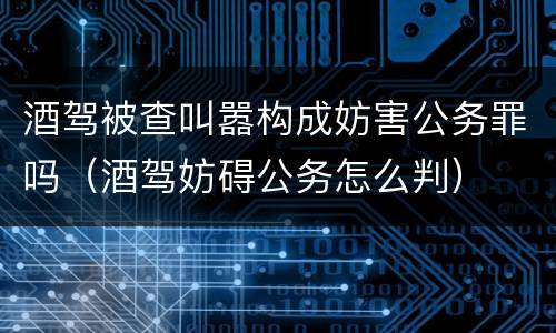 酒驾被查叫嚣构成妨害公务罪吗（酒驾妨碍公务怎么判）