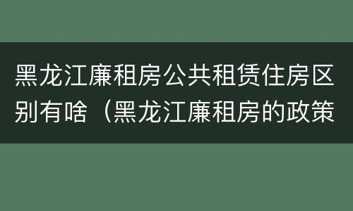 黑龙江廉租房公共租赁住房区别有啥（黑龙江廉租房的政策）