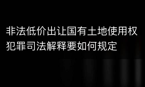 非法低价出让国有土地使用权犯罪司法解释要如何规定