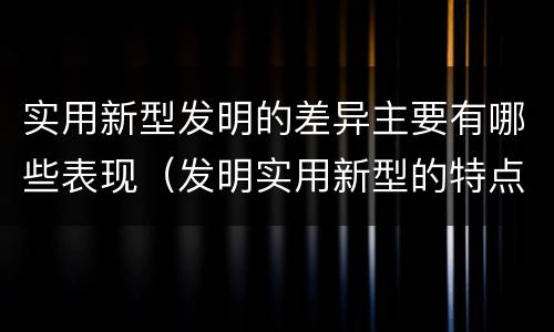 实用新型发明的差异主要有哪些表现（发明实用新型的特点）