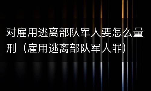 对雇用逃离部队军人要怎么量刑（雇用逃离部队军人罪）