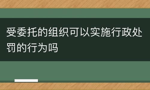 受委托的组织可以实施行政处罚的行为吗
