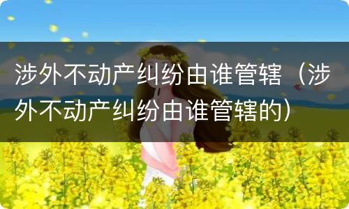 涉外不动产纠纷由谁管辖（涉外不动产纠纷由谁管辖的）