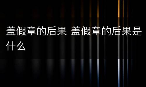 盖假章的后果 盖假章的后果是什么