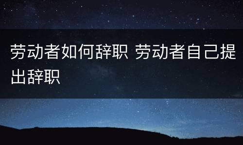 劳动者如何辞职 劳动者自己提出辞职