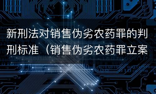 新刑法对销售伪劣农药罪的判刑标准（销售伪劣农药罪立案标准）