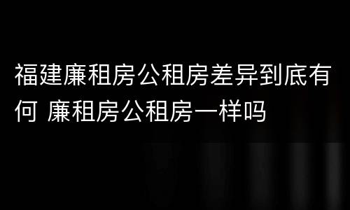 福建廉租房公租房差异到底有何 廉租房公租房一样吗