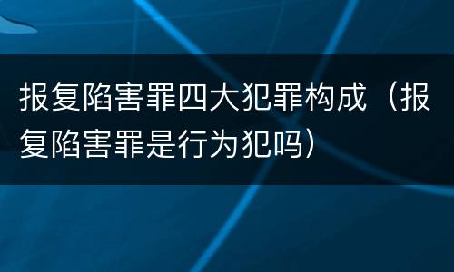 报复陷害罪四大犯罪构成（报复陷害罪是行为犯吗）