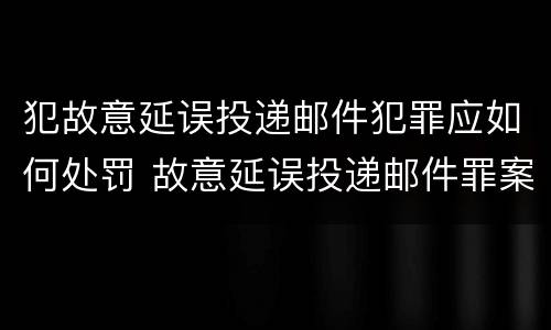 犯故意延误投递邮件犯罪应如何处罚 故意延误投递邮件罪案例