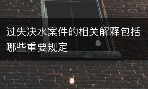 过失决水案件的相关解释包括哪些重要规定